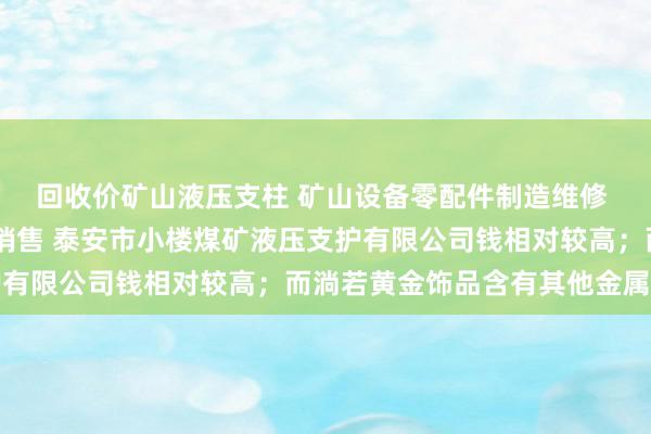回收价矿山液压支柱 矿山设备零配件制造维修 轧钢 垃圾中专箱制造销售 泰安市小楼煤矿液压支护有限公司钱相对较高；而淌若黄金饰品含有其他金属因素